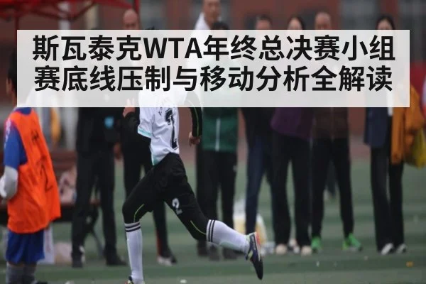 斯瓦泰克WTA年终总决赛小组赛底线压制与移动分析全解读（kaiyunsports）